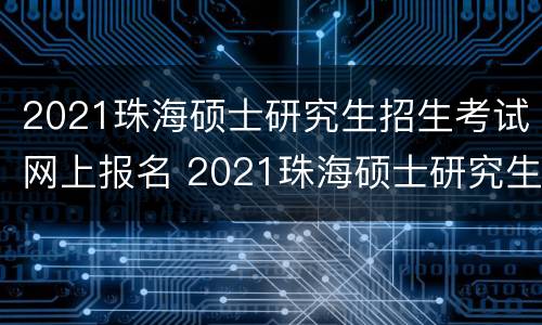 2021珠海硕士研究生招生考试网上报名 2021珠海硕士研究生招生考试网上报名人数