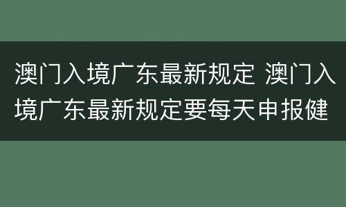 澳门入境广东最新规定 澳门入境广东最新规定要每天申报健康吗