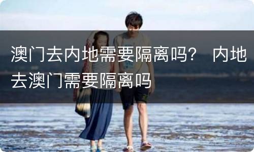 澳门去内地需要隔离吗？ 内地去澳门需要隔离吗