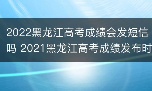 2022黑龙江高考成绩会发短信吗 2021黑龙江高考成绩发布时间