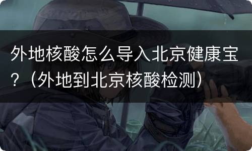 外地核酸怎么导入北京健康宝?（外地到北京核酸检测）