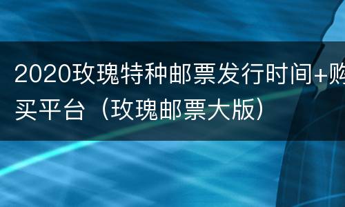 2020玫瑰特种邮票发行时间+购买平台（玫瑰邮票大版）