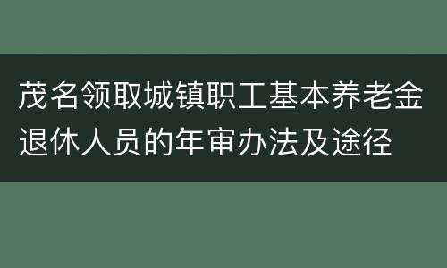 茂名领取城镇职工基本养老金退休人员的年审办法及途径