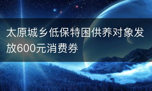 太原城乡低保特困供养对象发放600元消费券