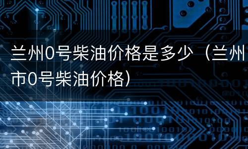 兰州0号柴油价格是多少（兰州市0号柴油价格）