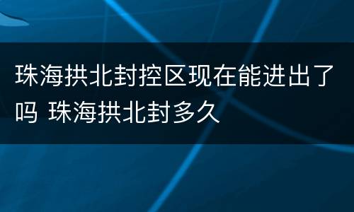 珠海拱北封控区现在能进出了吗 珠海拱北封多久