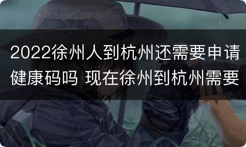 2022徐州人到杭州还需要申请健康码吗 现在徐州到杭州需要哪些证明