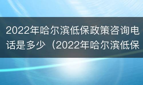 2022年哈尔滨低保政策咨询电话是多少（2022年哈尔滨低保政策咨询电话是多少啊）