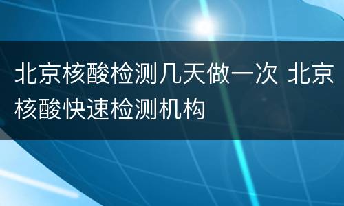 北京核酸检测几天做一次 北京核酸快速检测机构