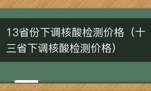 13省份下调核酸检测价格（十三省下调核酸检测价格）