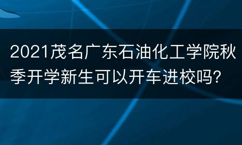 2021茂名广东石油化工学院秋季开学新生可以开车进校吗？