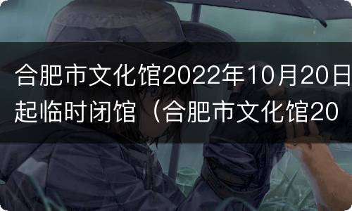 合肥市文化馆2022年10月20日起临时闭馆（合肥市文化馆2022年10月20日起临时闭馆时间）