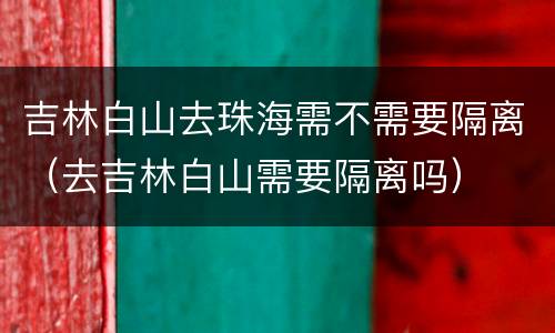 吉林白山去珠海需不需要隔离（去吉林白山需要隔离吗）