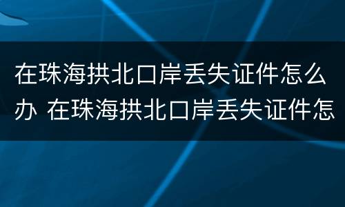 在珠海拱北口岸丢失证件怎么办 在珠海拱北口岸丢失证件怎么办手续