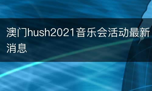 澳门hush2021音乐会活动最新消息