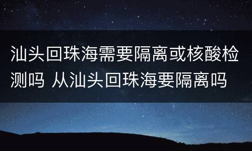 汕头回珠海需要隔离或核酸检测吗 从汕头回珠海要隔离吗