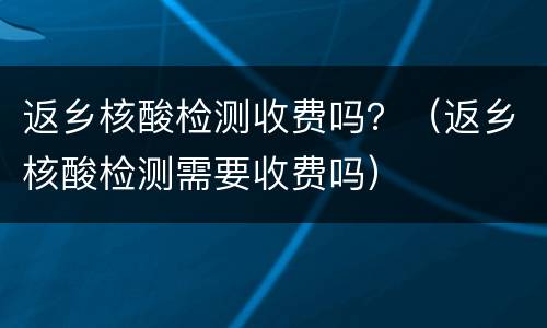 返乡核酸检测收费吗？（返乡核酸检测需要收费吗）