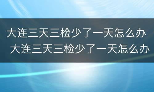 大连三天三检少了一天怎么办 大连三天三检少了一天怎么办啊