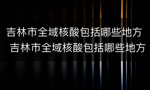 吉林市全域核酸包括哪些地方 吉林市全域核酸包括哪些地方