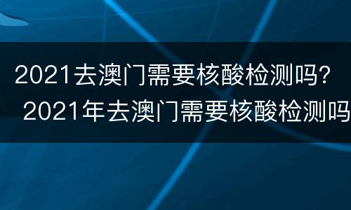 2021去澳门需要核酸检测吗？ 2021年去澳门需要核酸检测吗
