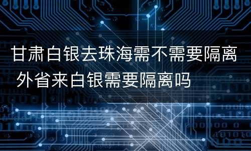 甘肃白银去珠海需不需要隔离 外省来白银需要隔离吗