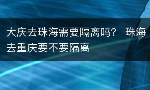 大庆去珠海需要隔离吗？ 珠海去重庆要不要隔离