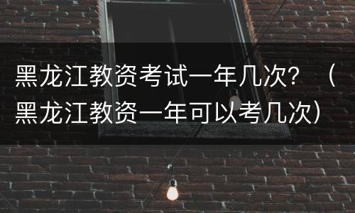 黑龙江教资考试一年几次？（黑龙江教资一年可以考几次）