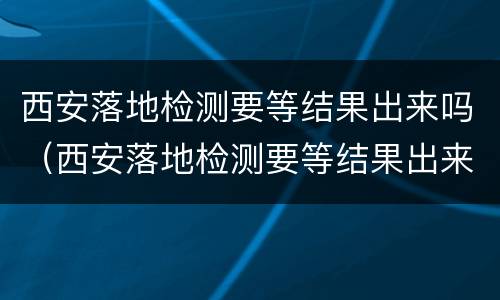 西安落地检测要等结果出来吗（西安落地检测要等结果出来吗现在）