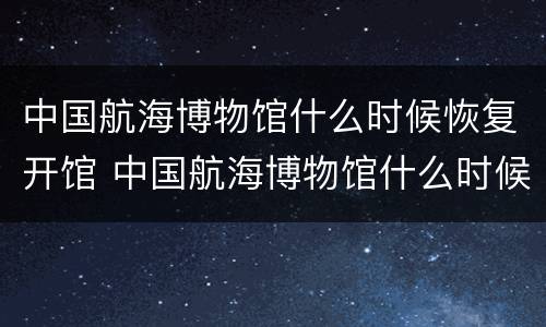 中国航海博物馆什么时候恢复开馆 中国航海博物馆什么时候免费开放