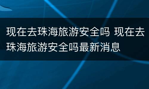 现在去珠海旅游安全吗 现在去珠海旅游安全吗最新消息