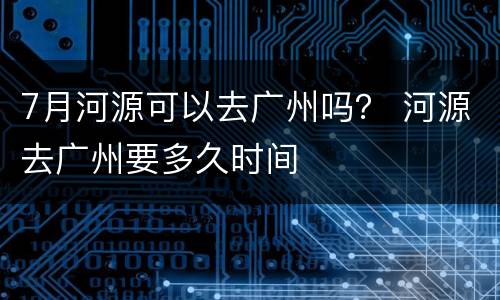 7月河源可以去广州吗？ 河源去广州要多久时间