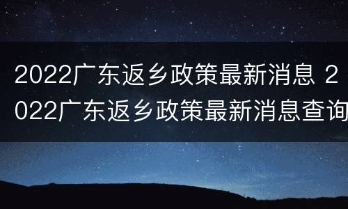 2022广东返乡政策最新消息 2022广东返乡政策最新消息查询