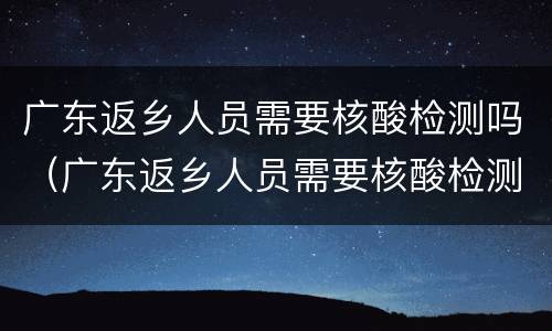 广东返乡人员需要核酸检测吗（广东返乡人员需要核酸检测吗最新）