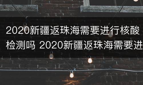2020新疆返珠海需要进行核酸检测吗 2020新疆返珠海需要进行核酸检测吗