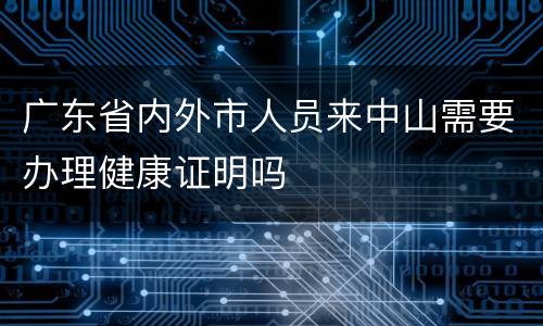 广东省内外市人员来中山需要办理健康证明吗