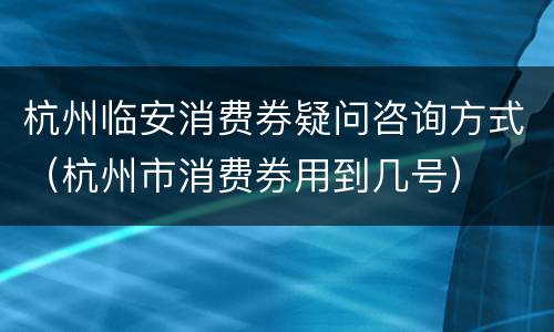 杭州临安消费券疑问咨询方式（杭州市消费券用到几号）