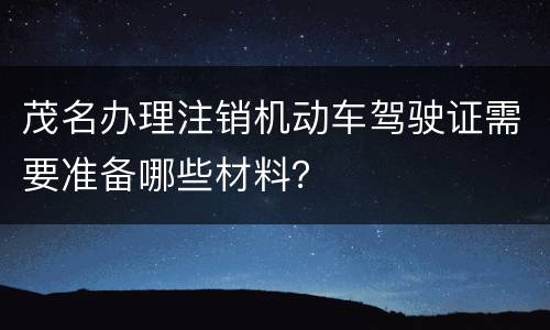 茂名办理注销机动车驾驶证需要准备哪些材料？
