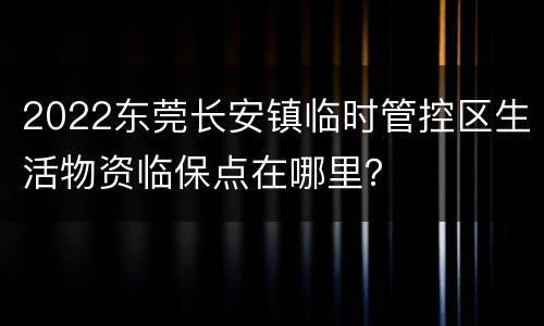 2022东莞长安镇临时管控区生活物资临保点在哪里？