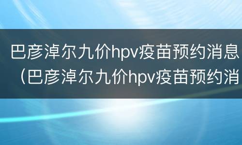 巴彦淖尔九价hpv疫苗预约消息（巴彦淖尔九价hpv疫苗预约消息）