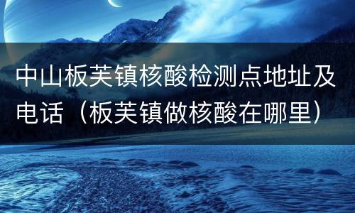 中山板芙镇核酸检测点地址及电话（板芙镇做核酸在哪里）