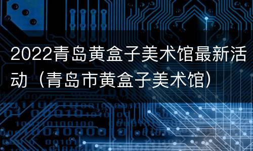 2022青岛黄盒子美术馆最新活动（青岛市黄盒子美术馆）