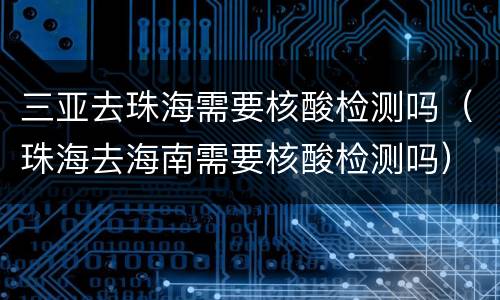 三亚去珠海需要核酸检测吗（珠海去海南需要核酸检测吗）