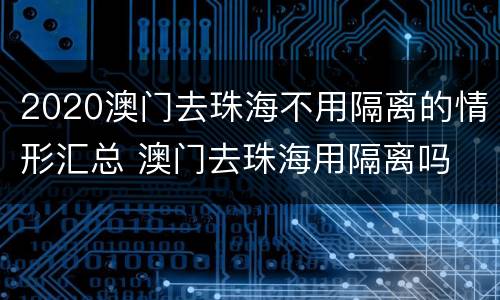 2020澳门去珠海不用隔离的情形汇总 澳门去珠海用隔离吗