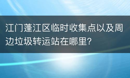 江门蓬江区临时收集点以及周边垃圾转运站在哪里？
