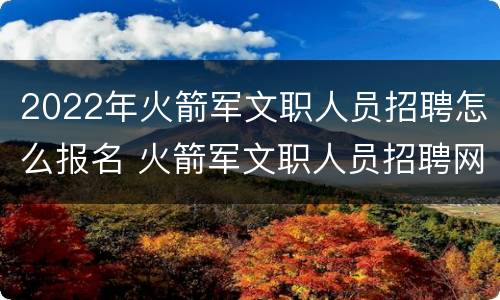 2022年火箭军文职人员招聘怎么报名 火箭军文职人员招聘网