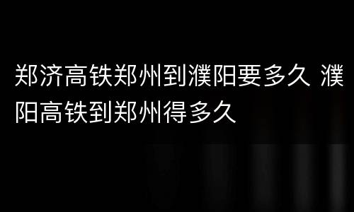 郑济高铁郑州到濮阳要多久 濮阳高铁到郑州得多久
