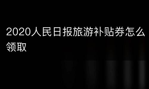 2020人民日报旅游补贴券怎么领取
