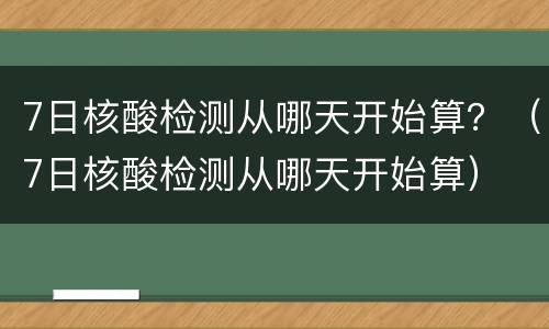 7日核酸检测从哪天开始算？（7日核酸检测从哪天开始算）
