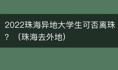 2022珠海异地大学生可否离珠？（珠海去外地）