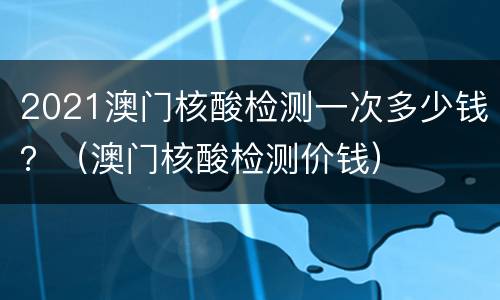 2021澳门核酸检测一次多少钱？（澳门核酸检测价钱）
